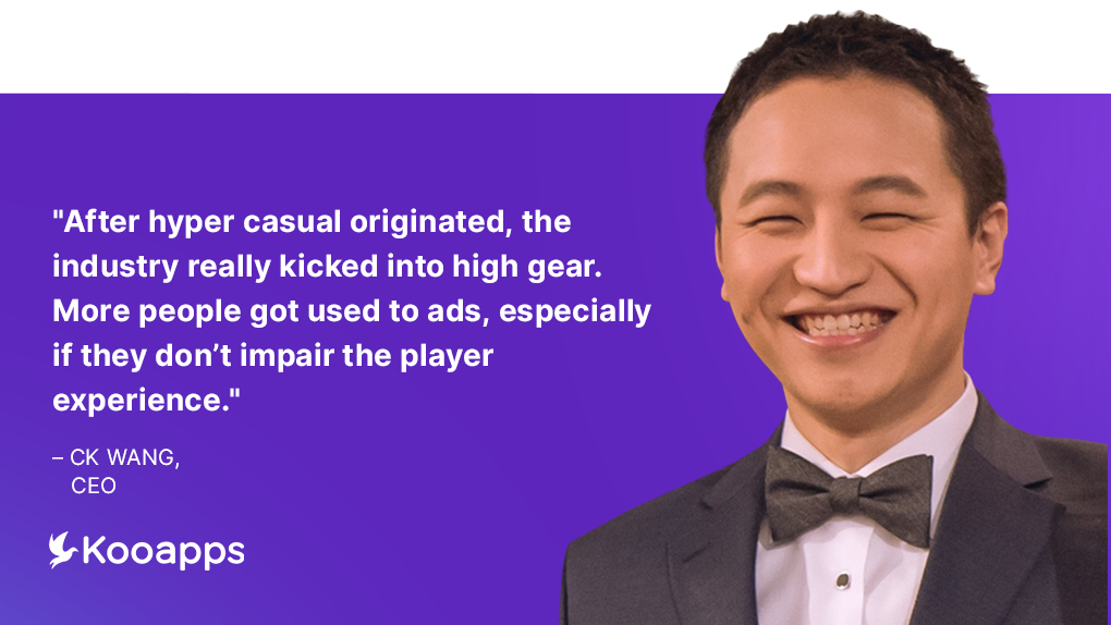 “After hyper casual originated, the industry really kicked into high gear. More people got used to ads, especially if they don’t impair the player experience.” – CK Wang