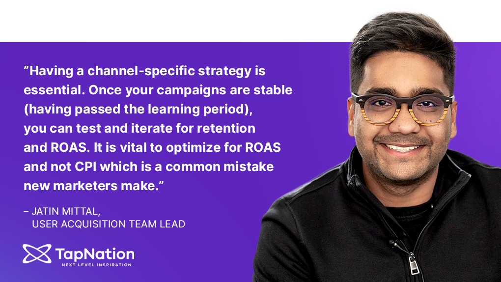 “Having a channel-specific strategy is essential. Once your campaigns are stable (having passed the learning period), you can test and iterate for retention and ROAS. It is vital to optimize for ROAS and not CPI, which is a common mistake new marketers make.” – Jatin Mittal